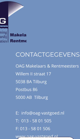 CONTACTGEGEVENS OAG Makelaars & Rentmeesters  Willem II straat 17 5038 BA Tilburg Postbus 86 5000 AB  Tilburg  E:  info@oag-vastgoed.nl T:  013 - 58 01 505 F: 013 - 58 01 506 www.oag-vastgoed.nl